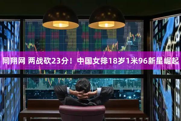 同翔网 两战砍23分！中国女排18岁1米96新星崛起