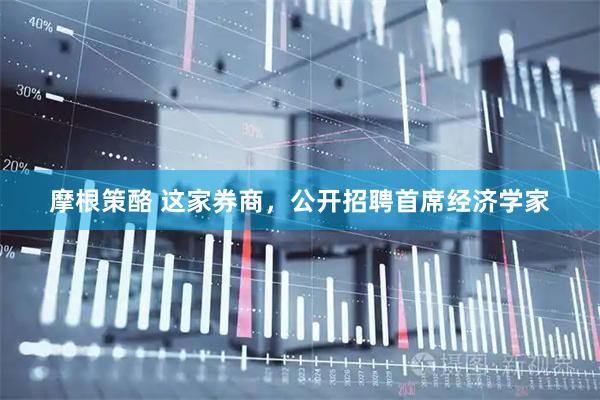 摩根策酪 这家券商，公开招聘首席经济学家