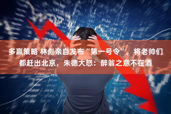 多赢策略 林彪亲自发布“第一号令”，将老帅们都赶出北京，朱德大怒：醉翁之意不在酒