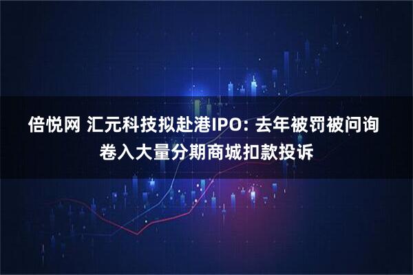 倍悦网 汇元科技拟赴港IPO: 去年被罚被问询 卷入大量分期商城扣款投诉