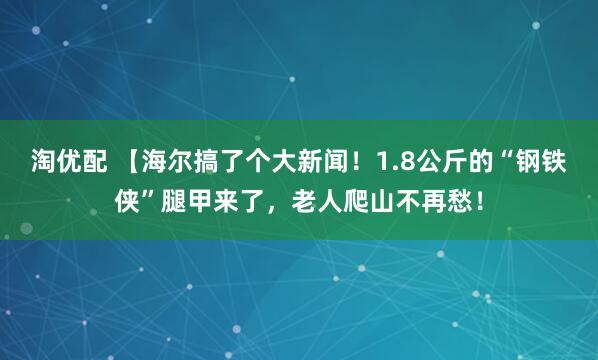 淘优配 【海尔搞了个大新闻！1.8公斤的“钢铁侠”腿甲来了，老人爬山不再愁！