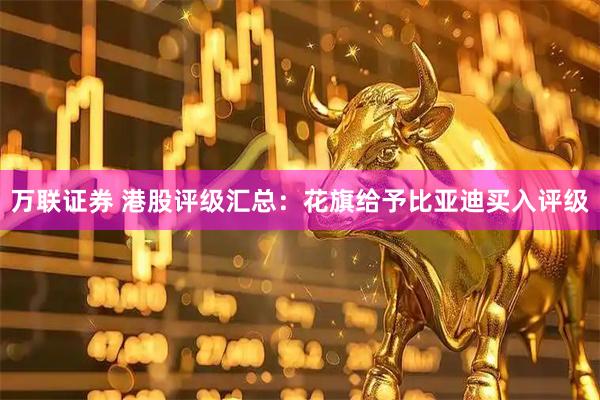 万联证券 港股评级汇总：花旗给予比亚迪买入评级