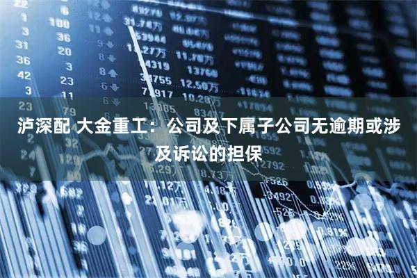 泸深配 大金重工：公司及下属子公司无逾期或涉及诉讼的担保