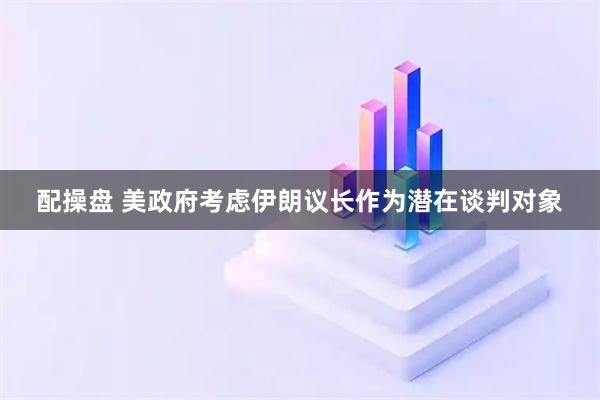 配操盘 美政府考虑伊朗议长作为潜在谈判对象