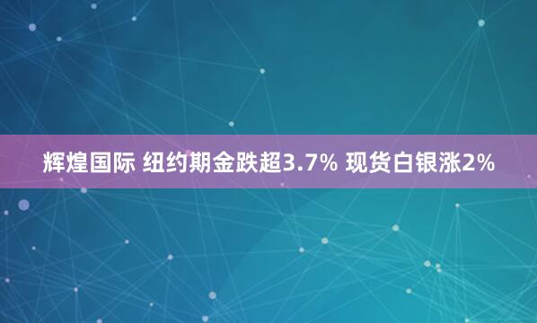 辉煌国际 纽约期金跌超3.7% 现货白银涨2%