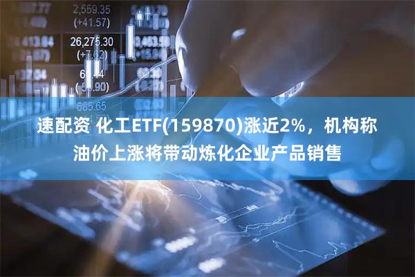 速配资 化工ETF(159870)涨近2%，机构称油价上涨将带动炼化企业产品销售