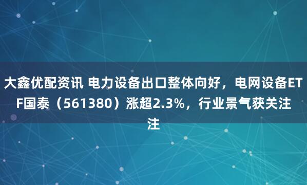 大鑫优配资讯 电力设备出口整体向好，电网设备ETF国泰（561380）涨超2.3%，行业景气获关注
