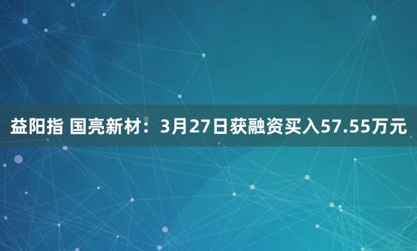 益阳指 国亮新材：3月27日获融资买入57.55万元