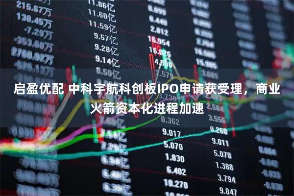 启盈优配 中科宇航科创板IPO申请获受理，商业火箭资本化进程加速
