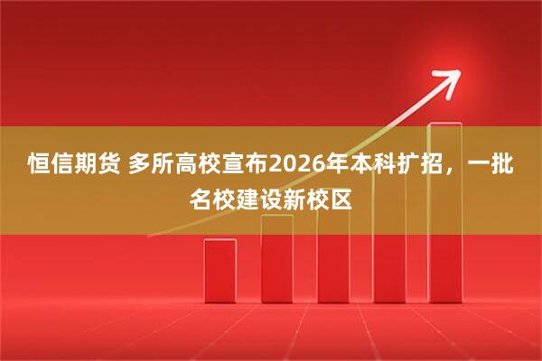 恒信期货 多所高校宣布2026年本科扩招，一批名校建设新校区