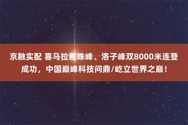 京融实配 喜马拉雅珠峰、洛子峰双8000米连登成功，中国巅峰科技问鼎/屹立世界之巅！