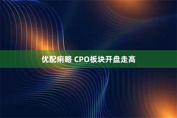 优配痢略 CPO板块开盘走高