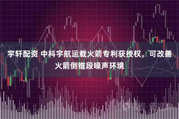 宇轩配资 中科宇航运载火箭专利获授权，可改善火箭倒锥段噪声环境