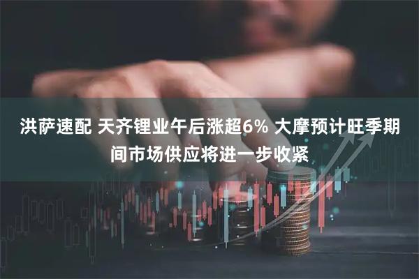 洪萨速配 天齐锂业午后涨超6% 大摩预计旺季期间市场供应将进一步收紧