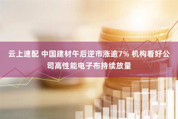云上速配 中国建材午后逆市涨逾7% 机构看好公司高性能电子布持续放量