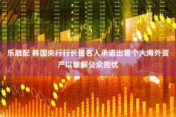乐融配 韩国央行行长提名人承诺出售个人海外资产以缓解公众担忧
