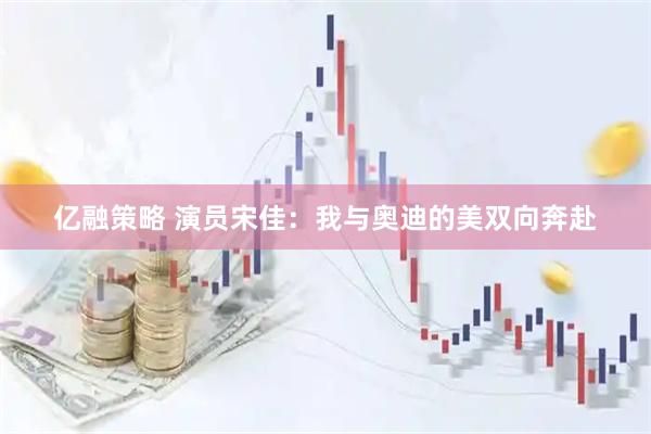亿融策略 演员宋佳：我与奥迪的美双向奔赴