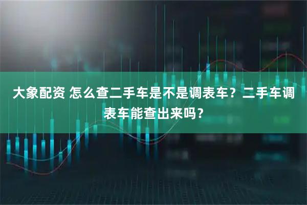 大象配资 怎么查二手车是不是调表车？二手车调表车能查出来吗？