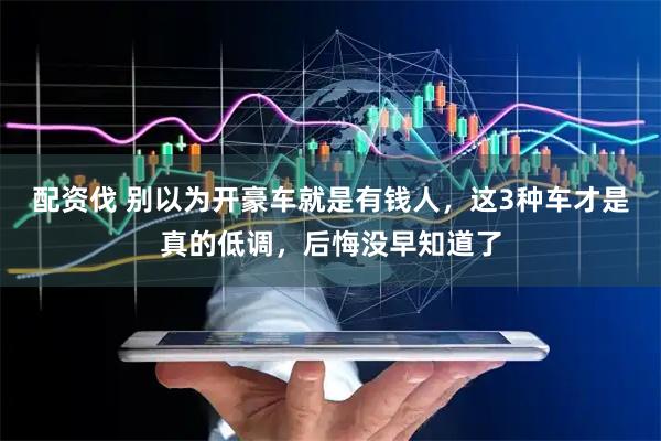 配资伐 别以为开豪车就是有钱人，这3种车才是真的低调，后悔没早知道了