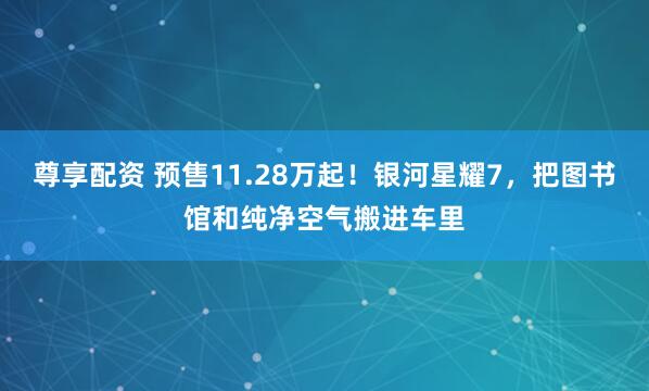 尊享配资 预售11.28万起！银河星耀7，把图书馆和纯净空气搬进车里