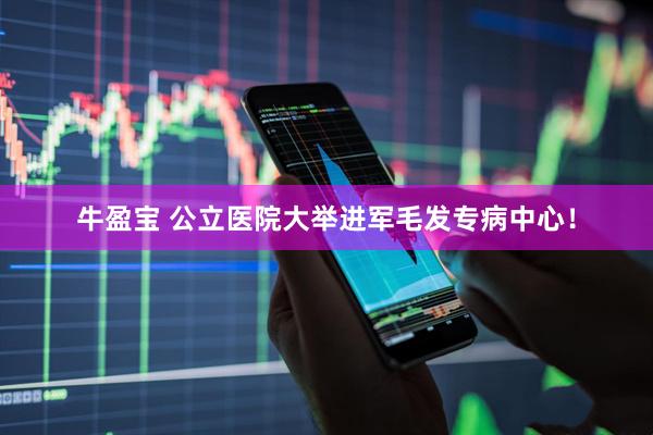 牛盈宝 公立医院大举进军毛发专病中心！