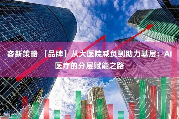 容新策略 【品牌】从大医院减负到助力基层：AI医疗的分层赋能之路