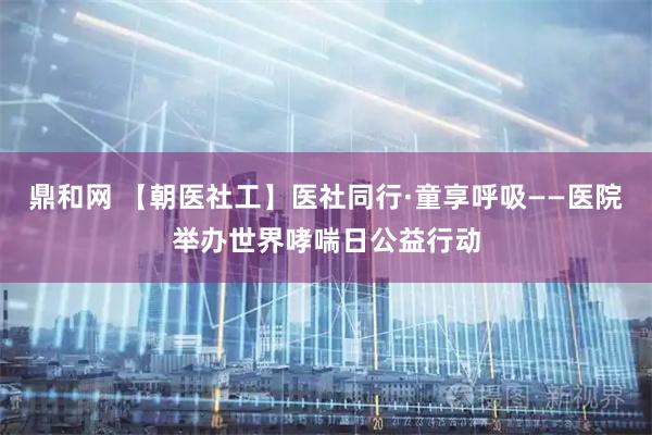 鼎和网 【朝医社工】医社同行·童享呼吸——医院举办世界哮喘日公益行动