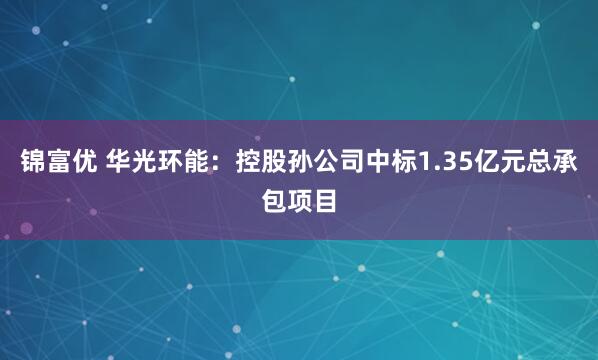 锦富优 华光环能：控股孙公司中标1.35亿元总承包项目