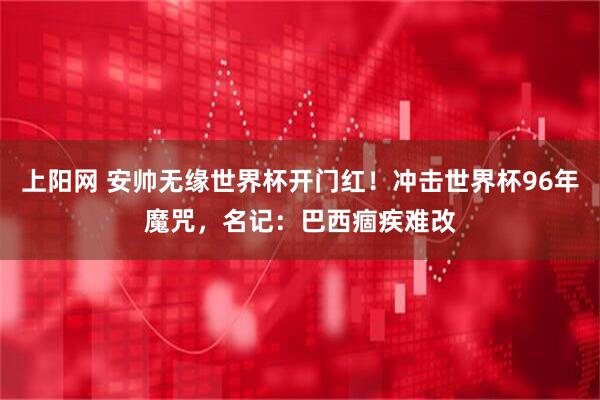 上阳网 安帅无缘世界杯开门红！冲击世界杯96年魔咒，名记：巴西痼疾难改
