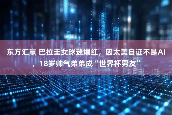 东方汇赢 巴拉圭女球迷爆红，因太美自证不是AI，18岁帅气弟弟成“世界杯男友”