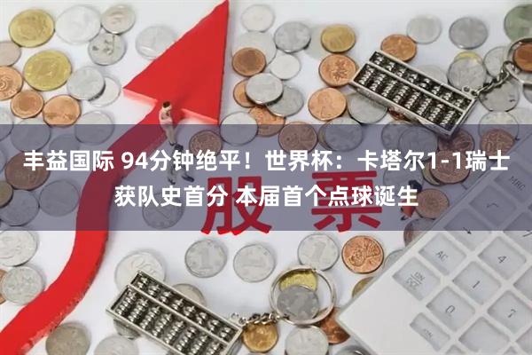 丰益国际 94分钟绝平！世界杯：卡塔尔1-1瑞士获队史首分 本届首个点球诞生