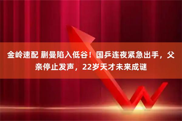 金岭速配 蒯曼陷入低谷！国乒连夜紧急出手，父亲停止发声，22岁天才未来成谜