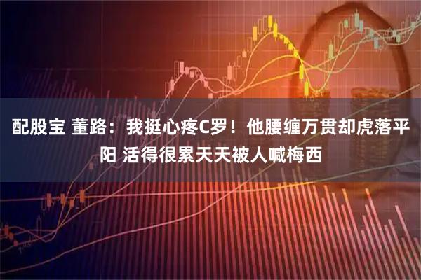 配股宝 董路：我挺心疼C罗！他腰缠万贯却虎落平阳 活得很累天天被人喊梅西