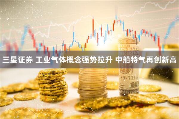 三星证券 工业气体概念强势拉升 中船特气再创新高