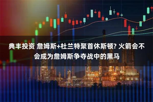 典丰投资 詹姆斯+杜兰特聚首休斯顿? 火箭会不会成为詹姆斯争夺战中的黑马