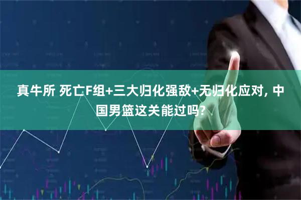 真牛所 死亡F组+三大归化强敌+无归化应对, 中国男篮这关能过吗?