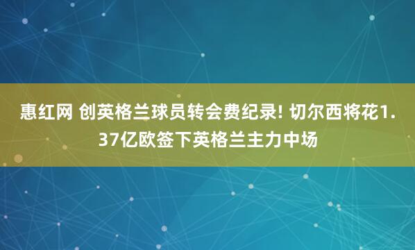 惠红网 创英格兰球员转会费纪录! 切尔西将花1.37亿欧签下英格兰主力中场