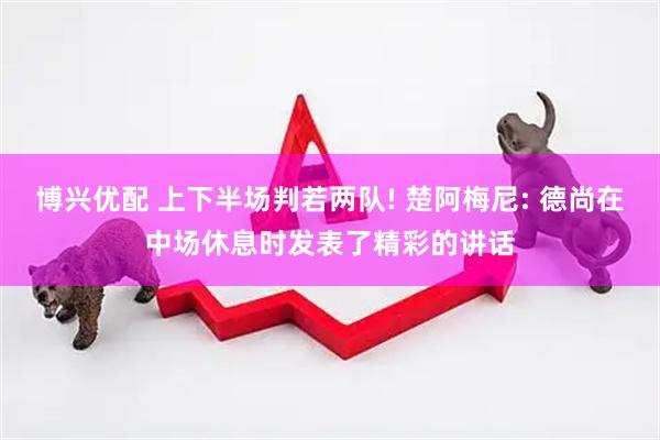 博兴优配 上下半场判若两队! 楚阿梅尼: 德尚在中场休息时发表了精彩的讲话
