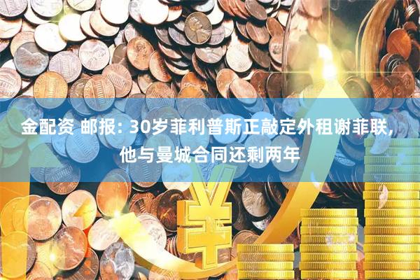 金配资 邮报: 30岁菲利普斯正敲定外租谢菲联, 他与曼城合同还剩两年