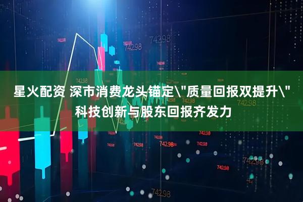 星火配资 深市消费龙头锚定＂质量回报双提升＂ 科技创新与股东回报齐发力