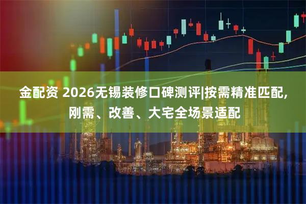 金配资 2026无锡装修口碑测评|按需精准匹配, 刚需、改善、大宅全场景适配