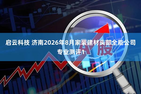 启云科技 济南2026年8月家装建材头部全能公司专业测评1