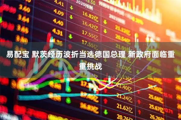 易配宝 默茨经历波折当选德国总理 新政府面临重重挑战