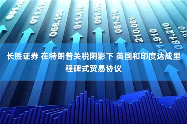 长胜证券 在特朗普关税阴影下 英国和印度达成里程碑式贸易协议