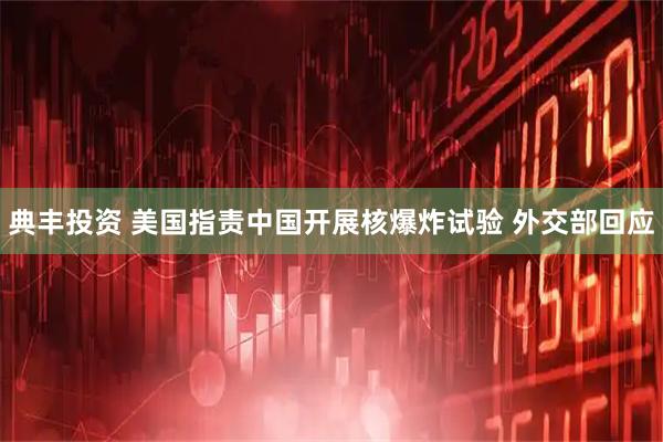 典丰投资 美国指责中国开展核爆炸试验 外交部回应
