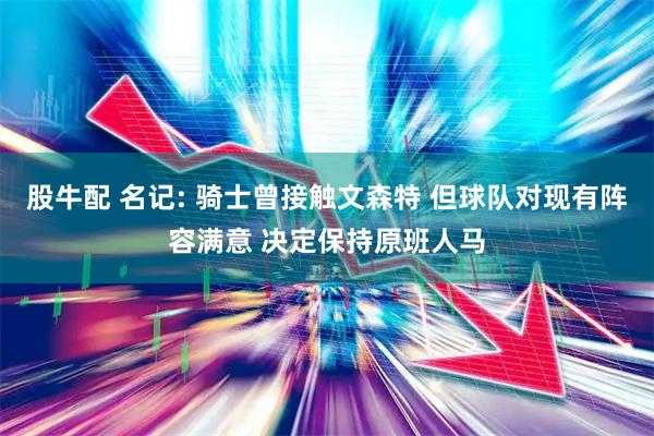 股牛配 名记: 骑士曾接触文森特 但球队对现有阵容满意 决定保持原班人马