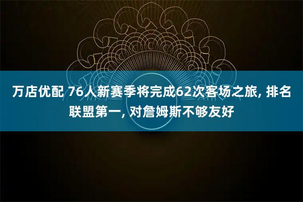 万店优配 76人新赛季将完成62次客场之旅, 排名联盟第一, 对詹姆斯不够友好