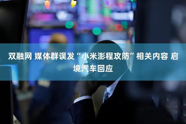 双融网 媒体群误发“小米澎程攻防”相关内容 启境汽车回应