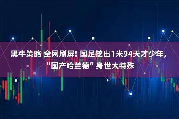 黑牛策略 全网刷屏! 国足挖出1米94天才少年, “国产哈兰德”身世太特殊