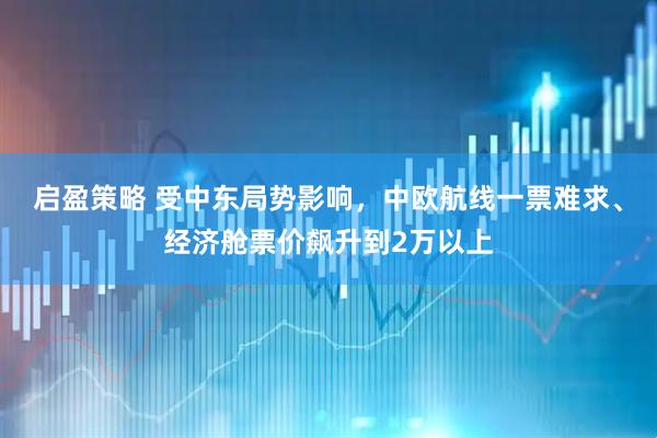 启盈策略 受中东局势影响，中欧航线一票难求、经济舱票价飙升到2万以上